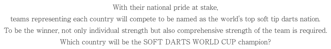 With their national pride at stake,teams representing each country will compete to be named as the world's top soft tip darts nation.
To be the winner, not only individual strength but also comprehensive strength of the team is required.
Which country will be the SOFT DARTS WORLD CUP champion?