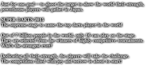 Just for one goal――to shoot the target to show the world their strength, powerhouse players will gather in Japan.

SUPER DARTS 2015

The supreme stage to name the top darts player in the world

Out of 7 billion people in the world, only 16 can play on the stage.
They are selected from the winners of highly competitive tournaments.
Who’s the strongest ever?

Dedicating all their strength, the players will take the challenge.
The competition filled with joy and sorrow is about to start!