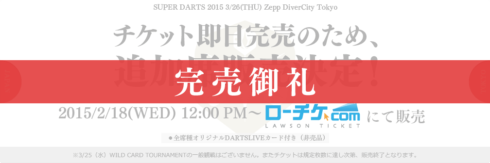 SUPER DARTS 2015 3/26(THU) Zepp DiverCity Tokyo
チケット即日完売のため、追加席販売決定！
2015/2/18(WED) 12:00 PM～ ローチケ.com にて販売
●全席種オリジナルDARTSLIVEカード付き（非売品）
※3/25（水）WILD CARD TOURNAMENTの一般観戦はございません。またチケットは規定枚数に達し次第、販売終了となります。