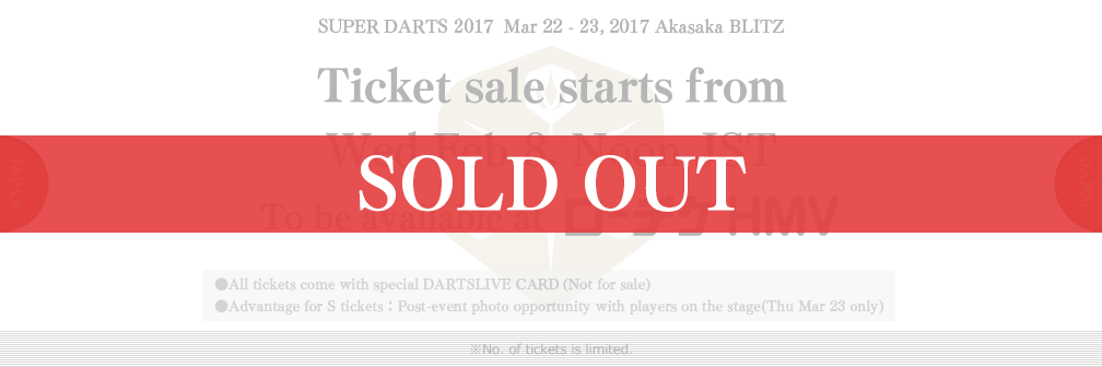 SUPER DARTS 2017  Mar 22 - 23, 2017 Akasaka BLITZ　Ticket sale starts from　Wed Feb 8, Noon JST　To be available at ローチケHMV　●All tickets come with special DARTSLIVE CARD(Not for sale)　●Advantage for S tickets：Post-event photo opportunity with players on the stage(Thu 23 Mar only)　※No. of tickets is limited.
