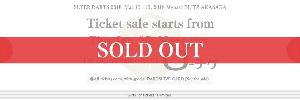 SUPER DARTS 2017 Mar 15 - 16, 2017 Mynavi BLITZ AKASAKA　Ticket sale starts from　Thu Jan 25, Noon JST　To be available at ローチケHMV　●All tickets come with special DARTSLIVE CARD(Not for sale)　●Advantage for S tickets：Post-event photo opportunity with players on the stage(Thu 23 Mar only)　※No. of tickets is limited.