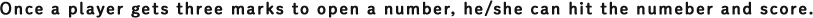 Once a player gets three marks to open a number, he/she can hit the numeber and score.