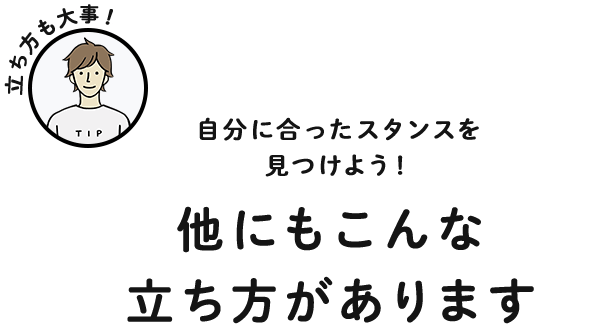 自分に合ったスタンスを見つけよう！ 他にもこんな立ち方があります