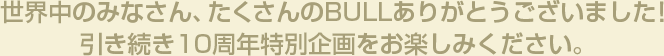 世界中のみなさん、たくさんのBULLありがとうございました！引き続き10周年特別企画をお楽しみください。