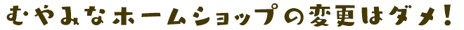 むやみなホームショップの変更はダメ！