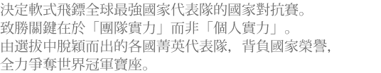 決定軟式飛鏢全球最強國家代表隊的國家對抗賽。致勝關鍵在於「團隊實力」而非「個人實力」。由選拔中脫穎而出的各國菁英代表隊，背負國家榮譽，全力爭奪世界冠軍寶座。