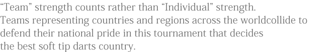 “Team” strength counts rather than “Individual” strength.Teams representing countries and regions across the world collide to defend their national pride in this tournament that decides the best soft tip darts country.