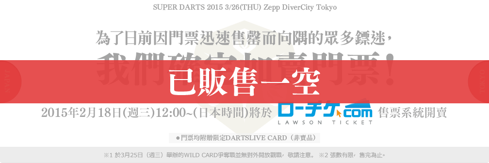 SUPER DARTS 2015 3/26(THU) Zepp DiverCity Tokyo
為了日前因門票迅速售罄而向隅的眾多鏢迷，
我們確定加賣門票！
2015年2月18日(週三)12:00~(日本時間)將於 LAWSON TICKET 售票系統開賣
●門票均附贈限定DARTSLIVE CARD（非賣品）
※1 於3月25日（週三）舉辦的WILD CARD爭奪戰並無對外開放觀戰，敬請注意。 ※2 張數有限，售完為止。