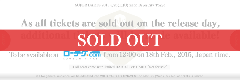 SUPER DARTS 2015 3/26(THU) Zepp DiverCity Tokyo
As all tickets are sold out on the release day,
additional tickets will be made available!
To be available at LAWSON TICKET from 12:00 on 18th Feb., 2015, Japan time.
●All seats come with limited DARTSLIVE CARD（Not for sale）
※1 No general audience will be admitted into WILD CARD TOURNAMENT on Mar. 25 (Wed). ※2 No. of tickets is limited.